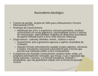 Racionalismo Ideológico 
• O ponto de partida - projeto de Tatlin para o Monumento à Terceira 
Internacional (1919). 
• Premissas do Construtivismo: 
– Indistinção das artes: è arquitetura, estrutura provisória, escultura 
construtivista em escala gigantesca; funcionalidade técnica e sistema 
de comunicação; expressividade simbólica do dinamismo ascendente 
da espiral inclinada (como a torre eiffel vista por Delaunay). 
• Grupo Asnova : Ladovsky, Melnikov, Vesnin,, Golosov e outros 
– Geometrismo, pois a geometria expressa o espírito racionalista da 
revolução, 
– Soluções formais extremamente ousadas (corpos salientes, estruturas 
à mostra, mecanismo estrutural à descoberto) pois a técnica que 
permite sua realização reflete a ética revolucionária. 
• A arquitetura do chamado Construtivismo soviético tinha, então, um 
programa extremamente renovador, que incluía: o uso e exposição dos 
novos materiais e técnicas, e as formas inovadoras, instáveis e 
desafiadoras, que não guardavam relação com as formas do passado 
recente. 
 