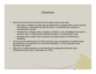 Urbanismo 
• Diretrizes teóricas do Construtivismo no plano urbano são duas: 
– Converter a cidade em expressão do dinamismo revolucionário com as formas 
dos edifícios, a animação da vida do bairro, a vivacidade das soluções e 
comunicações visuais; 
– Transformar a relação entre a cidade e território, com a finalidade de anular o 
desnível entre o proletariado industrial urbano e o proletariado rural. 
– Exemplo deste caráter são os projetos de cidade linear de Ochitovich e 
Ginsburg. 
• O processo de urbanização da União Soviética, que acompanha a transformação 
da economia russa agrícola em economia industrial, é um dos grandes fatos 
históricos do século. 
• Mas ele se realizou quando os movimentos de vanguarda já haviam sido 
oficialmente proscritos e sufocados em 1932. 
 