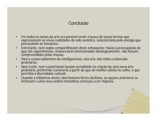 Conclusão 
• Em todos os ramos da arte era possível sentir a busca de novas formas que 
expressassem as novas realidades da vida soviética, caracterizada pela energia que 
provocavam as inovações. 
• Entretanto, nem todos compartilhavam deste entusiasmo; havia a preocupação de 
que tais experimentos, embora bem intencionados ideologicamente, não fossem 
compreendidos pelas massas. 
• Para o conservadorismo da intelliguêntsia, esta arte não tinha credenciais 
proletárias. 
• Nem Lenin, nem Lunatcharski haviam acreditado na criação de uma nova arte 
proletária, preferindo construí-la a partir do que de melhor existia no velho, o que 
permitia a diversidade cultural. 
• Quando a influência destes dois homens fortes declinou, as opções anteriores se 
fecharam e uma nova ordem monolítica começou a ser imposta. 

