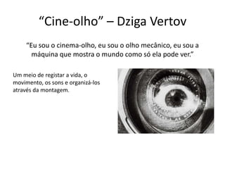 “Cine-olho” – Dziga Vertov
“Eu sou o cinema-olho, eu sou o olho mecânico, eu sou a
máquina que mostra o mundo como só ela pode ver.”
Um meio de registar a vida, o
movimento, os sons e organizá-los
através da montagem.

 