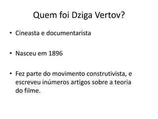 Quem foi Dziga Vertov?
• Cineasta e documentarista
• Nasceu em 1896
• Fez parte do movimento construtivista, e
escreveu inúmeros artigos sobre a teoria
do filme.

 