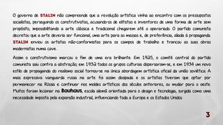 O governo de
não compreende que a revolução artística vinha ao encontro com os pressupostos
socialistas, perseguindo os construtivistas, acusando-os de elitistas e inventores de uma forma de arte sem
propósito, impossibilitando a arte clássica e tradicional chegarem até o operariado. O partido comunista
decretou que a arte deveria ser funcional, uma arte para as massas e, de preferência, aliada à propaganda.
enviou os artistas não-conformistas para os campos de trabalho e trancou as suas obras
modernistas numa cave.
Assim o construtivismo marcou o fim de uma era brilhante. Em 1925, o comité central do partido
comunista saiu contra a abstração; em 1932 todos os grupos culturais dispersaram-se, e em 1934 um novo
estilo de propaganda do realismo social tornou-se na única abordagem artística oficial da união soviética. A
mais expressiva vanguarda russa na arte foi assim dissipada e os artistas tiveram que optar por
permanecer na Rússia e continuar nos moldes artísticos dos séculos anteriores, ou mudar para o oeste.
Muitos foram lecionar na Bauhaus, escola alemã orientada para o design e tecnologia, surgida como uma
necessidade imposta pela expansão industrial, influenciando toda a Europa e os Estados Unidos.

 