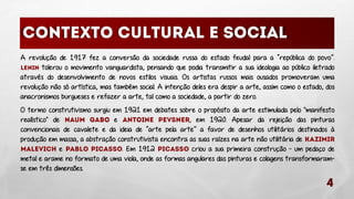 A revolução de 1917 fez a conversão da sociedade russa do estado feudal para a “república do povo”.
tolerou o movimento vanguardista, pensando que podia transmitir a sua ideologia ao público iletrado
através do desenvolvimento de novos estilos visuais. Os artistas russos mais ousados promoveram uma
revolução não só artística, mas também social. A intenção deles era despir a arte, assim como o estado, dos
anacronismos burgueses e refazer a arte, tal como a sociedade, a partir do zero.
O termo construtivismo surgiu em 1921 em debates sobre o propósito da arte estimulada pelo "manifesto
realístico" de
e
, em 1920. Apesar da rejeição das pinturas
convencionais de cavalete e da ideia de “arte pela arte” a favor de desenhos utilitários destinados à
produção em massa, a abstração construtivista encontra as suas raízes na arte não utilitária de
e
. Em 1912
criou a sua primeira construção - um pedaço de
metal e arame no formato de uma viola, onde as formas angulares das pinturas e colagens transformaramse em três dimensões.

 