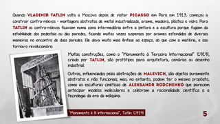Quando
volta a Moscovo depois de visitar
em Paris em 1913, começou a
construir contra-relevos - montagens abstratas de metal industrializado, arame, madeira, plástico e vidro. Para
os contra-relevos ficavam numa zona intermediária entre a pintura e a escultura porque fugiam da
estabilidade dos pedestais ou das paredes, ficando muitas vezes suspensos por arames estendidos de diversas
maneiras no encontro de duas paredes. Ele dava muito mais ênfase ao espaço, do que com a matéria, e isso
tornou-o revolucionário.

Muitas construções, como o “Monumento à Terceira Internacional” (1919),
criado por
, são protótipos para arquitetura, cenários ou desenho
industrial.

Outros, influenciados pelas abstrações de
, são objetos puramente
abstratos e não funcionais; mas, no entanto, podem ter o mesmo propósito,
como as esculturas cinéticas de
que parecem
antecipar modelos moleculares e celebram a racionalidade científica e a
tecnologia da era da máquina.

“Monumento à III Internacional”, Tatlin (1919)

 