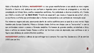 Após a Revolução de Outubro,
e o seu grupo manifestaram a sua adesão ao novo regime.
Durante a Guerra civil, dedicou-se aos cartoons e legendas para cartazes de propaganda e, no início da
consolidação do Estado Novo, exaltou campanhas sanitárias, fez publicidade a diversos produtos, etc. Fundou
em 1923 a revista LEF (de liévi front, “Frente de esquerda”), que reuniu a “esquerda das artes”, isto é,
os escritores e artistas que pretendiam aliar a forma revolucionária a um conteúdo de renovação social.

Fez inúmeras viagens pelo país, aparecendo diante de vastos auditórios para os quais lia os seus versos. Viajou
também pela Europa Ocidental, México e Estados Unidos. Entrou em choque com os “burocratas’’ e com os
que pretendiam reduzir a poesia a fórmulas simplistas. Foi homem de grandes paixões, arrebatado e lírico,
épico e satírico ao mesmo tempo. Passou a sofrer de terríveis crises de depressão, mas continuou a ser a
figura mais dinâmica do cenário literário soviético.
preferiu o silêncio do que entregar-se à censura. Foi o que fez. Suicidou-se a 14 de abril de
1930 com um tiro.

 