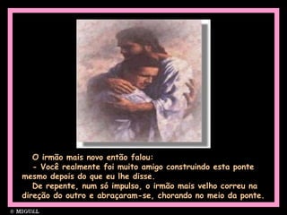 O irmão mais novo então falou:
- Você realmente foi muito amigo construindo esta ponte
mesmo depois do que eu lhe disse.
De repente, num só impulso, o irmão mais velho correu na
direção do outro e abraçaram-se, chorando no meio da ponte.
 