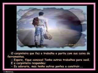 O carpinteiro que fez o trabalho e partiu com sua caixa de
ferramentas.
- Espere, fique conosco! Tenho outros trabalhos para você.
E o carpinteiro respondeu:
- Eu adoraria, mas tenho outras pontes a construir...
 
