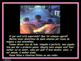 O que você está esperando? Que tal começar agora!!!
Muitas vezes desistimos de quem amamos por causa de
mágoas e mal entendidos.
Vamos deixar isso de lado, ninguém é perfeito, mas alguém
tem que dar o primeiro passo. Quanto mais amigos você tiver,
melhor vai se sentir, sabe por quê? É bom demais: amar, e
ser amado, é melhor ainda.
Pense Nisso e Construa Pontes ao seu redor.Pense Nisso e Construa Pontes ao seu redor.
 