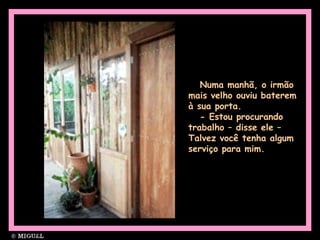Numa manhã, o irmão
mais velho ouviu baterem
à sua porta.
- Estou procurando
trabalho – disse ele –
Talvez você tenha algum
serviço para mim.
 