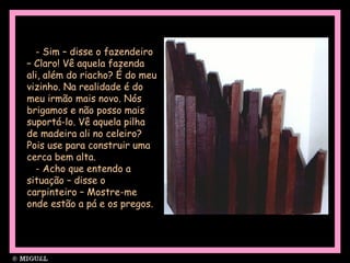 - Sim – disse o fazendeiro
– Claro! Vê aquela fazenda
ali, além do riacho? É do meu
vizinho. Na realidade é do
meu irmão mais novo. Nós
brigamos e não posso mais
suportá-lo. Vê aquela pilha
de madeira ali no celeiro?
Pois use para construir uma
cerca bem alta.
- Acho que entendo a
situação – disse o
carpinteiro – Mostre-me
onde estão a pá e os pregos.
 