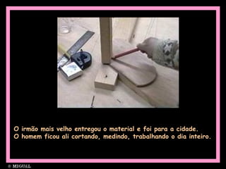 O irmão mais velho entregou o material e foi para a cidade.
O homem ficou ali cortando, medindo, trabalhando o dia inteiro.
 