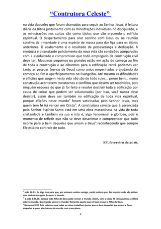 “Contrutora Celeste”
na vida daqueles que foram chamados para seguir ao Senhor Jesus. A leitura
diária da Bíblia juntamente com as ministrações individuais no discipulado, e
as ministrações nos cultos são como tijolos que vão erguendo o edifício
espiritual. O despertamento para orar sozinho com Deus ou na reunião
coletiva da irmandade é uma espécie de massa para dar liga para os tijolos
anteriores. O acabamento é o resultado da perseverança e dedicação. A
renúncia e o constante policiamento da nova vida são condições comparadas
com a assiduidade e compromisso que todo empregado da construção civil
deve ter. Maquinas pequenas ou grandes estão em ação do começo ao fim
de toda a construção e ao olharmos para a edificação cristã podemos ver
tanto as pessoas (servas de Deus) como anjos empenhados e ajudando do
começo ao fim o aperfeiçoamento no Evangelho. Até mesmo as dificuldades
e aflições que surgem nesta vida não são de todo ruins... pense bem... numa
construção acontecem transtornos e conflitos que devem ser resolvidos, pois
ninguém esquece do que já foi feito e resolve destruir toda a edificação por
causa de coisas que podem ser solucionadas (por isso, você nunca deve
desistir), assim deve ser também na edificação de toda vida espiritual,
porque aflições neste mundo4
foram vaticinadas pelo Senhor Jesus, mas
quem tem fé irá vencer em Cristo5
. A construtora celeste que é gerenciada
pelo Senhor Espírito Santo está em uma obra maravilhosa na vida de toda
cristandade e também na sua e isto é, algo fenomenal e glorioso, pois é
momento de refletir que não se deve desanimar e compreender que tudo
ocorre para o bem daqueles que amam a Deus6
reconhecendo que sempre
Ele está no controle de tudo.
SP, fevereiro de 2016.
4
João 16.33: Eu digo isso para que, por estarem unidos comigo, vocês tenham paz. No mundo vocês vão sofrer;
mas tenham coragem. Eu venci o mundo.
5
1 João 5.04,05: porque todo filho de Deus pode vencer o mundo. Assim, com a nossa fé conseguimos a vitória
sobre o mundo. Quem pode vencer o mundo? Somente aquele que crê que Jesus é o Filho de Deus.
6
Romanos 8.28: Pois sabemos que todas as coisas trabalham juntas para o bem daqueles que amam a Deus,
daqueles a quem ele chamou de acordo com o seu plano.
2
 