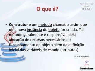O que é?Construtoré um método chamado assim que uma nova instância do objeto for criada. Tal método geralmente é responsável pela alocação de recursos necessários ao funcionamento do objeto além da definição inicial das variáveis de estado (atributos).(FONTE: Wikipedia)Construtores