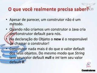 O que você realmente precisa saber?Apesar de parecer, um construtor não é um método.Quando não criamos um construtor o Java cria um construtor default para nós.Na declaração do Objeto o new é o responsável de chamar o construtor!Construtor nada mais é do que o valor default dos seus objetos. Do mesmo modo que String tem seu valor default null e int tem seu valor default 0.Construtores