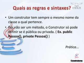 Quais as regras e sintaxes?Um construtor tem sempre o mesmo nome da classe a qual pertence.Por não ser um método, o Construtor só pode definir se é pública ou privada. ( Ex. public Pessoa(), private Pessoa() )Prática...Construtores