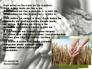 Com mãos se faz a paz se faz a guerra. Com mãos tudo se faz e se desfaz. Com mãos se faz o poema — e são de terra. Com mãos se faz a guerra — e são a paz. Com mãos se rasga o mar. Com mãos se lavra. Não são de pedras estas casas mas, de mãos. E estão no fruto e na palavra as mãos que são o canto e são as armas. E cravam-se no Tempo como farpas as mãos que vês nas coisas transformadas. Folhas que vão no vento: verdes harpas. De mãos é cada flor cada cidade. Ninguém pode vencer estas espadas: nas tuas mãos começa a liberdade. Um poema de Manuel Alegre