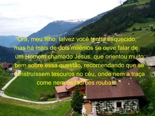 “ Ora, meu filho, talvez você tenha esquecido,  mas há mais de dois milênios se ouve falar de  um Homem chamado Jesus, que orientou muito bem sobre essa questão, recomendando que se construíssem tesouros no céu, onde nem a traça come nem os ladrões roubam.”  