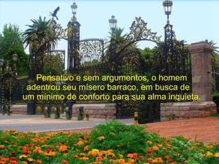 Pensativo e sem argumentos, o homem adentrou seu mísero barraco, em busca de  um mínimo de conforto para sua alma inquieta. 