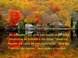 Ao passarem por uma das casas, o benfeitor mostrou-a ao homem e lhe disse: “observe!  Aquela é a casa de sua cozinheira.” “Mas ela  ainda não morreu”, respondeu o homem.   