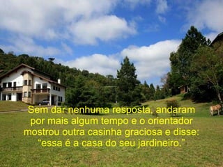 Sem dar nenhuma resposta, andaram por mais algum tempo e o orientador mostrou outra casinha graciosa e disse: “essa é a casa do seu jardineiro.” 