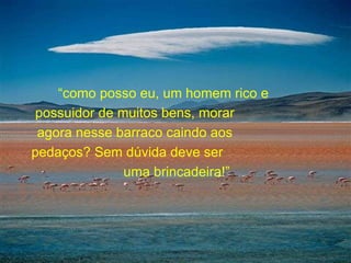 “ como posso eu, um homem rico e  possuidor de muitos bens, morar  agora nesse barraco caindo aos  pedaços? Sem dúvida deve ser  uma brincadeira!”  