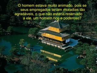O homem estava muito animado, pois se  seus empregados teriam moradias tão agradáveis, o que não estaria reservado  a ele, um homem rico e poderoso?  
