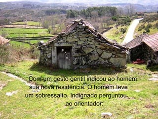 Com um gesto gentil indicou ao homem sua nova residência. O homem teve  um sobressalto. Indignado perguntou  ao orientador: 