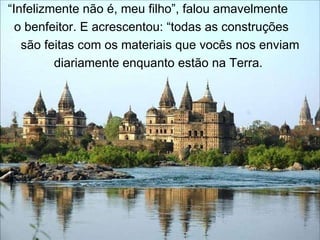 “ Infelizmente não é, meu filho”, falou amavelmente  o benfeitor. E acrescentou: “todas as construções  são feitas com os materiais que vocês nos enviam diariamente enquanto estão na Terra.  
