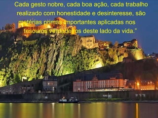 Cada gesto nobre, cada boa ação, cada trabalho realizado com honestidade e desinteresse, são matérias primas importantes aplicadas nos  tesouros verdadeiros deste lado da vida.”  