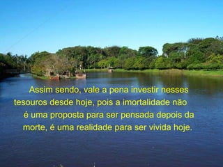 Assim sendo, vale a pena investir nesses tesouros desde hoje, pois a imortalidade não  é uma proposta para ser pensada depois da  morte, é uma realidade para ser vivida hoje.  