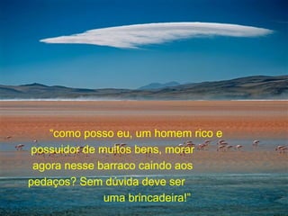“como posso eu, um homem rico e
possuidor de muitos bens, morar
agora nesse barraco caindo aos
pedaços? Sem dúvida deve ser
uma brincadeira!”
 