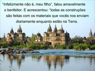 “Infelizmente não é, meu filho”, falou amavelmente
o benfeitor. E acrescentou: “todas as construções
são feitas com os materiais que vocês nos enviam
diariamente enquanto estão na Terra.
 