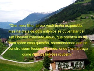 “Ora, meu filho, talvez você tenha esquecido,
mas há mais de dois milênios se ouve falar de
um Homem chamado Jesus, que orientou muito
bem sobre essa questão, recomendando que se
construíssem tesouros no céu, onde nem a traça
come nem os ladrões roubam.”
 