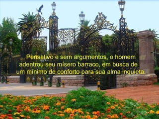 Pensativo e sem argumentos, o homem
adentrou seu mísero barraco, em busca de
um mínimo de conforto para sua alma inquieta.
 