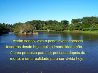 Assim sendo, vale a pena investir nesses
tesouros desde hoje, pois a imortalidade não
é uma proposta para ser pensada depois da
morte, é uma realidade para ser vivida hoje.
 