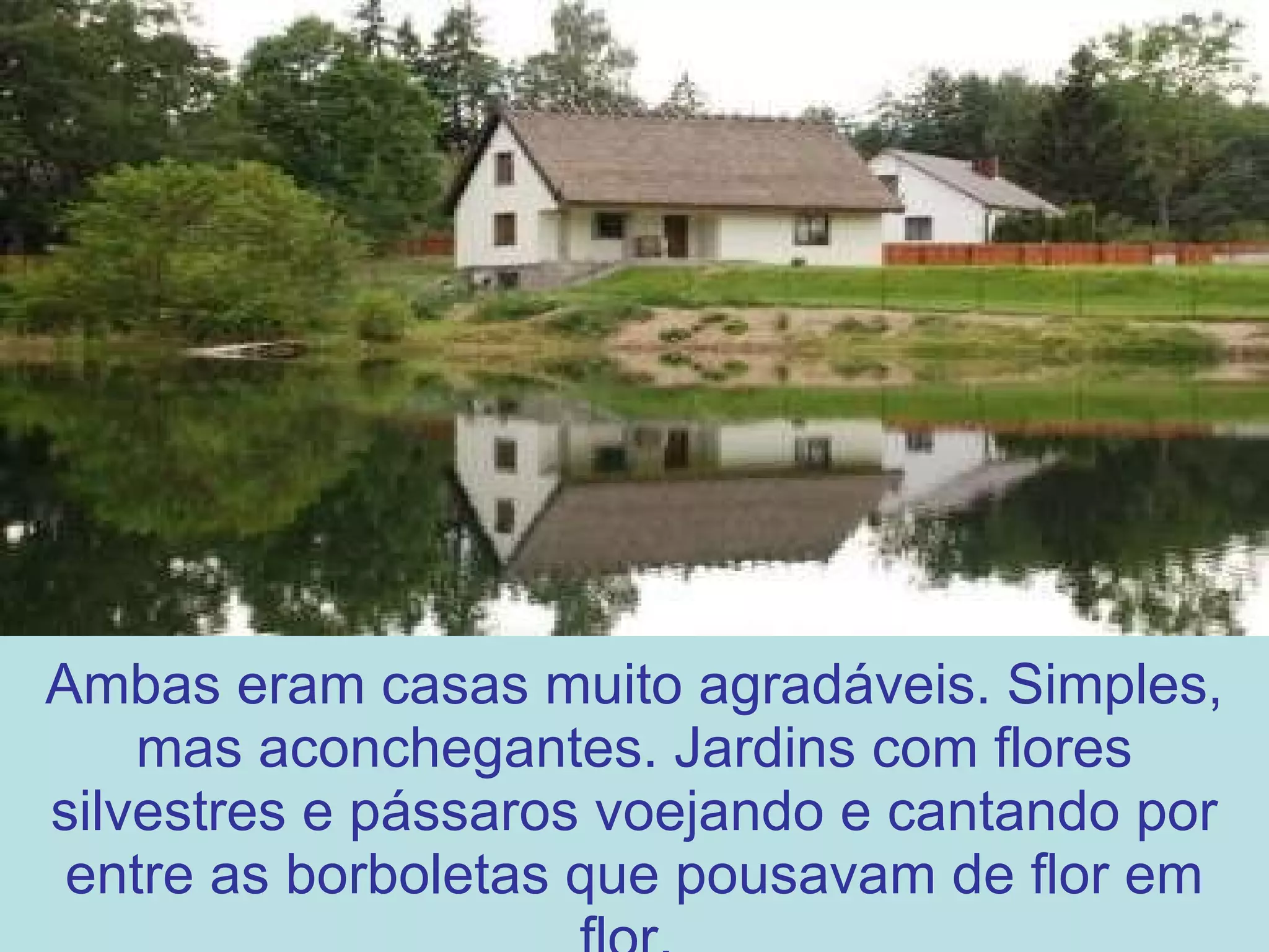 Ambas eram casas muito agradáveis. Simples, mas aconchegantes. Jardins com flores silvestres e pássaros voejando e cantando por entre as borboletas que pousavam de flor em flor.  