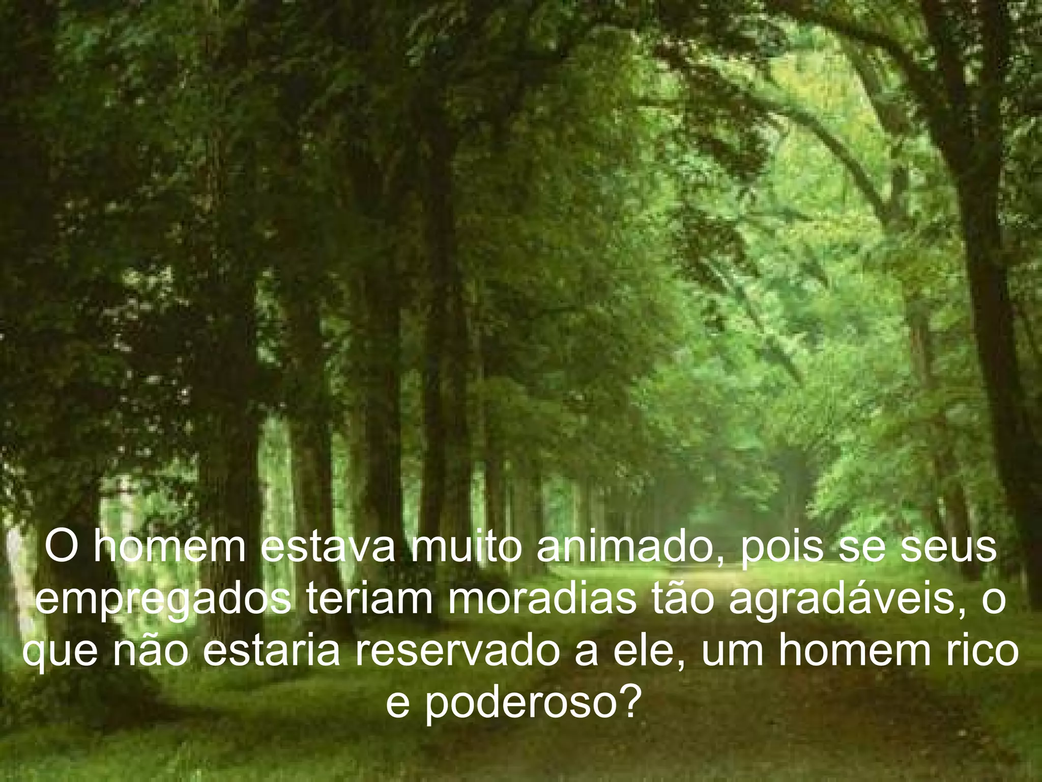 O homem estava muito animado, pois se seus empregados teriam moradias tão agradáveis, o que não estaria reservado a ele, um homem rico e poderoso?  