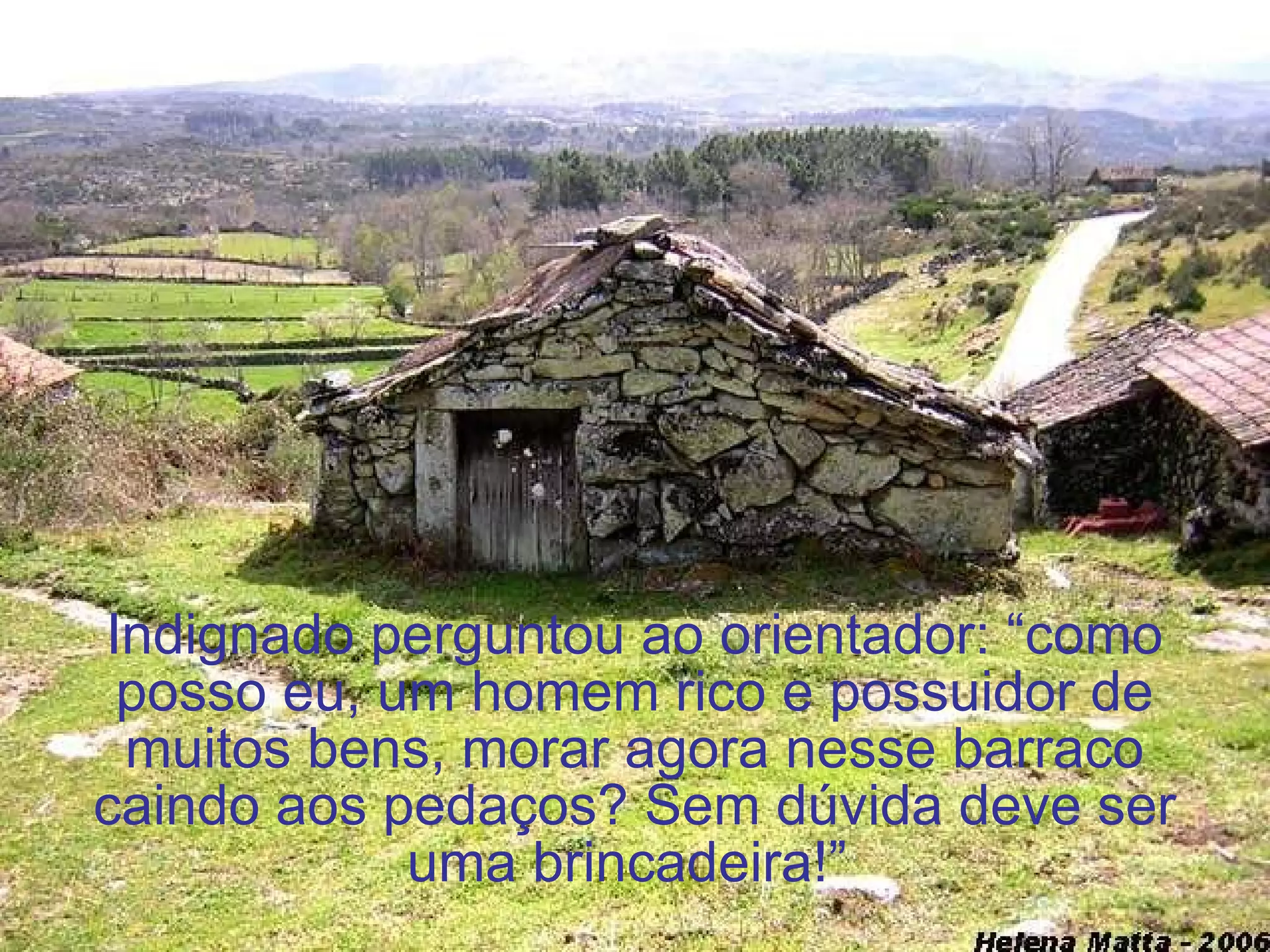 Indignado perguntou ao orientador: “como posso eu, um homem rico e possuidor de muitos bens, morar agora nesse barraco caindo aos pedaços? Sem dúvida deve ser uma brincadeira!”  