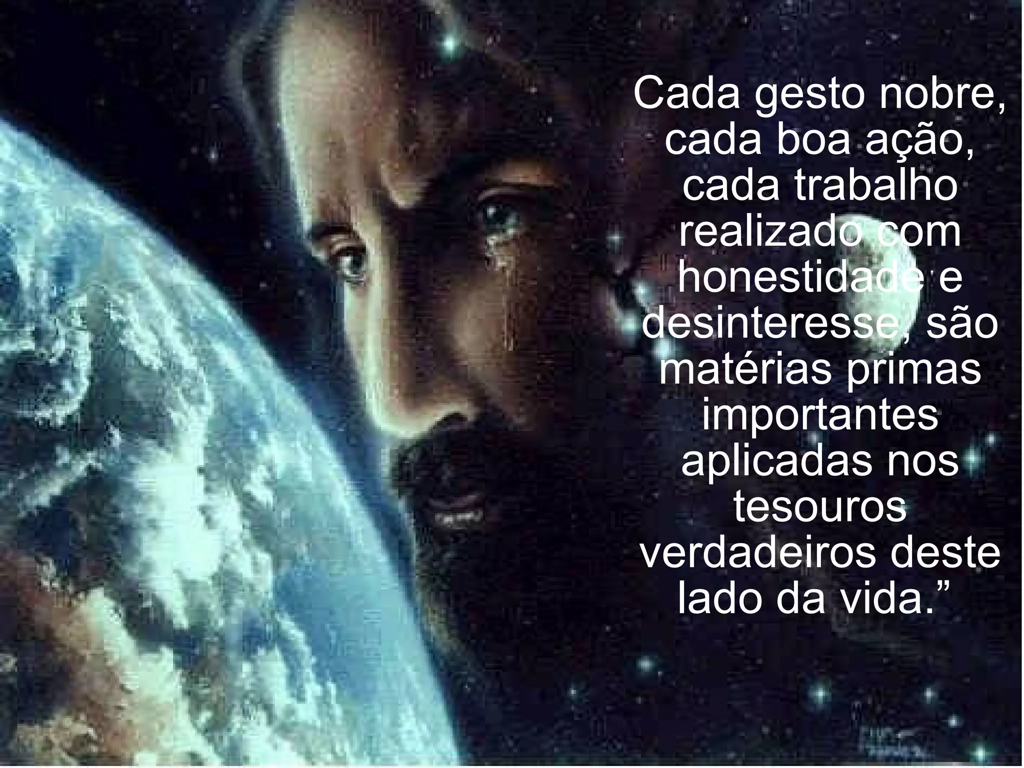Cada gesto nobre, cada boa ação, cada trabalho realizado com honestidade e desinteresse, são matérias primas importantes aplicadas nos tesouros verdadeiros deste lado da vida.”  
