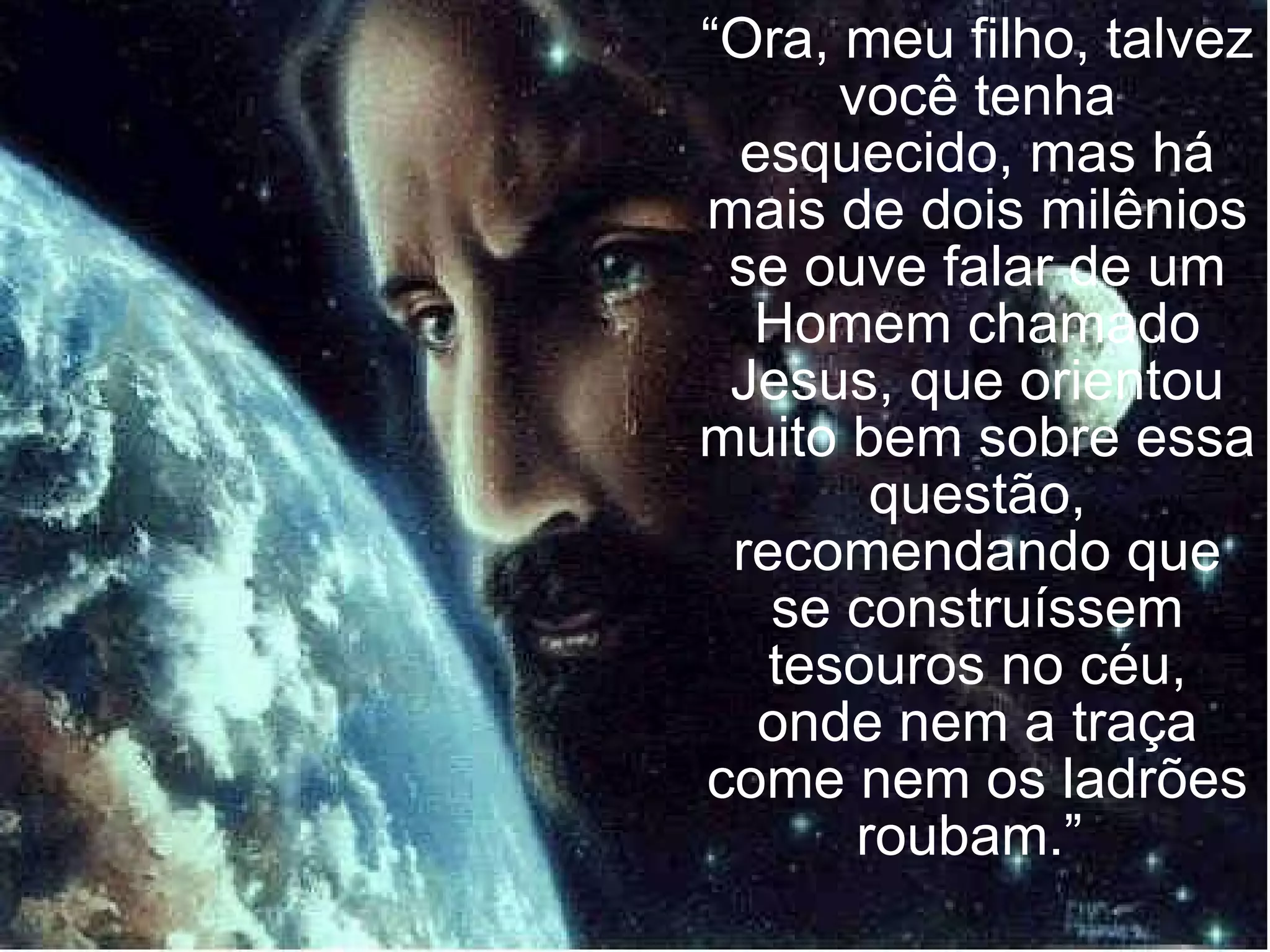 “ Ora, meu filho, talvez você tenha esquecido, mas há mais de dois milênios se ouve falar de um Homem chamado Jesus, que orientou muito bem sobre essa questão, recomendando que se construíssem tesouros no céu, onde nem a traça come nem os ladrões roubam.”  