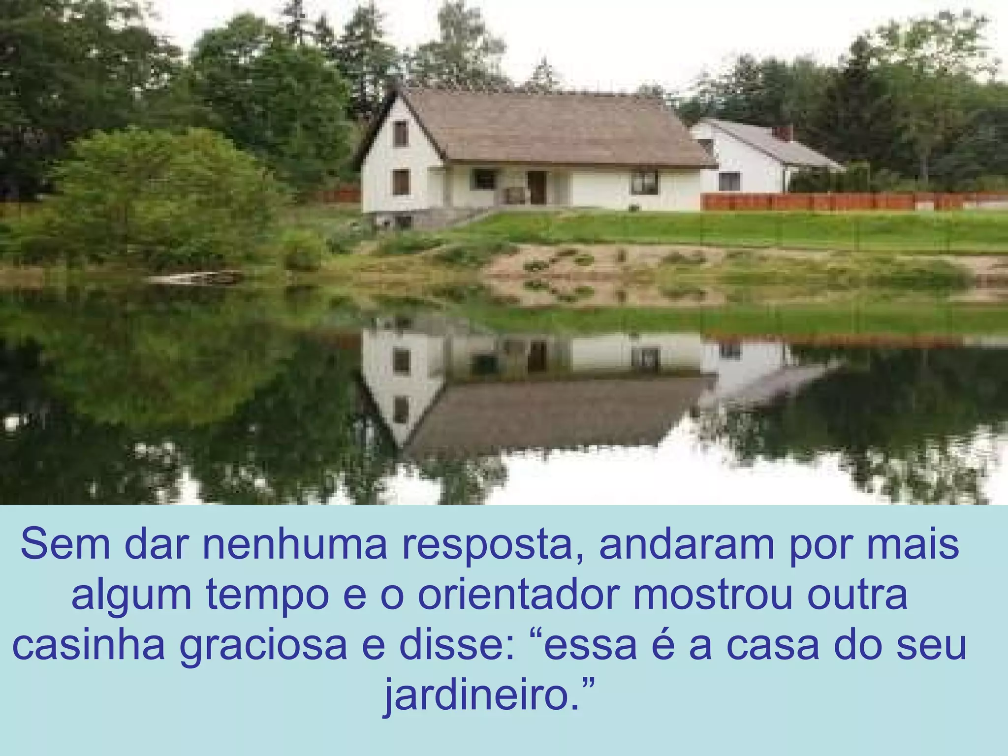 Sem dar nenhuma resposta, andaram por mais algum tempo e o orientador mostrou outra casinha graciosa e disse: “essa é a casa do seu jardineiro.” 