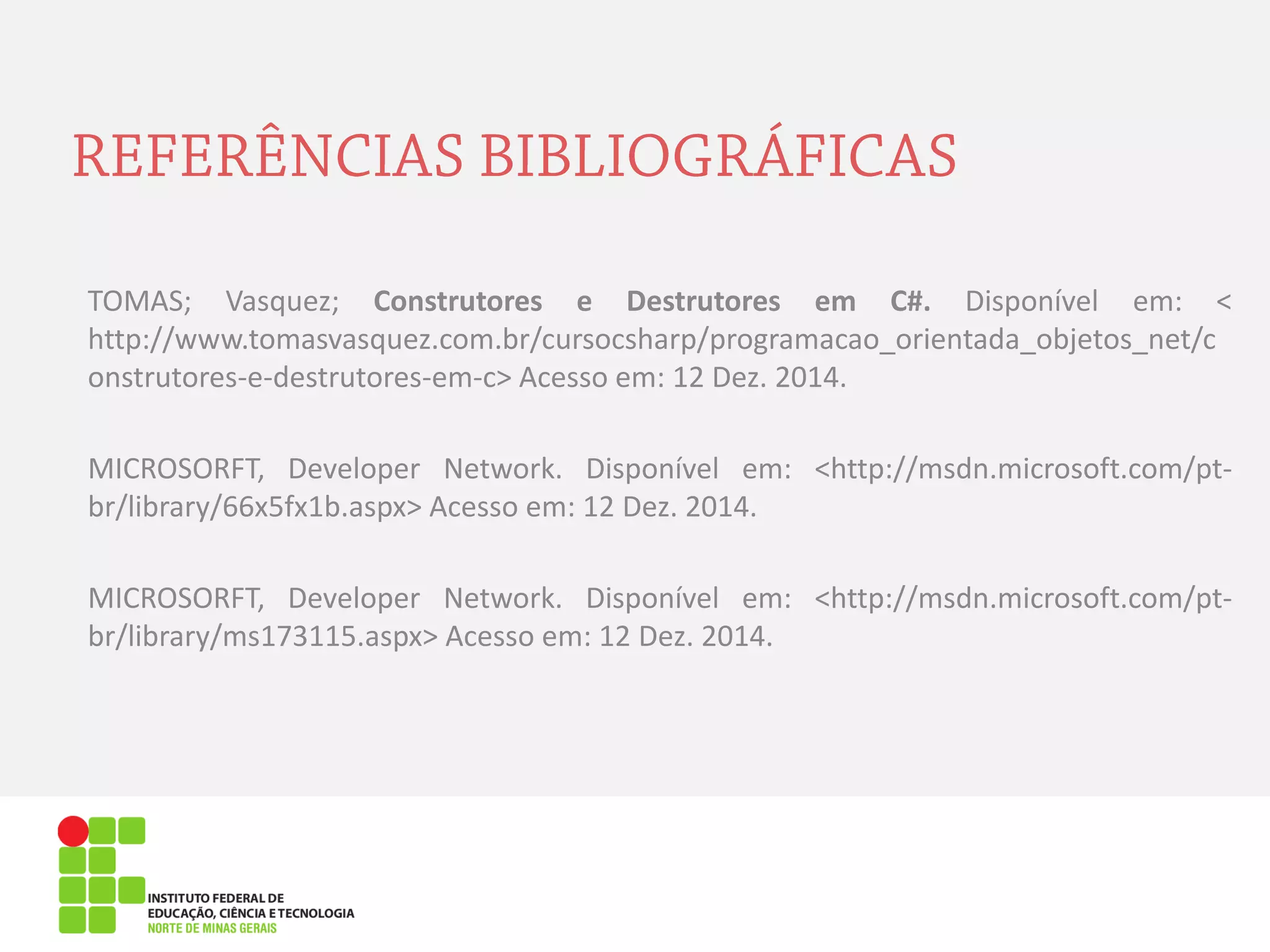 TOMAS; Vasquez; Construtores e Destrutores em C#. Disponível em: < http://www.tomasvasquez.com.br/cursocsharp/programacao_orientada_objetos_net/construtores-e-destrutores-em-c> Acesso em: 12 Dez. 2014. 
MICROSORFT, Developer Network. Disponível em: <http://msdn.microsoft.com/pt- br/library/66x5fx1b.aspx> Acesso em: 12 Dez. 2014. 
MICROSORFT, Developer Network. Disponível em: <http://msdn.microsoft.com/pt- br/library/ms173115.aspx> Acesso em: 12 Dez. 2014.  