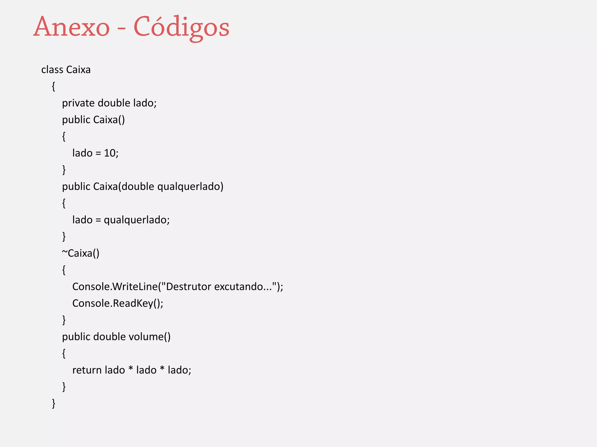 class Caixa 
{ 
private double lado; 
public Caixa() 
{ 
lado = 10; 
} 
public Caixa(double qualquerlado) 
{ 
lado = qualquerlado; 
} 
~Caixa() 
{ 
Console.WriteLine("Destrutor excutando..."); 
Console.ReadKey(); 
} 
public double volume() 
{ 
return lado * lado * lado; 
} 
} 
 