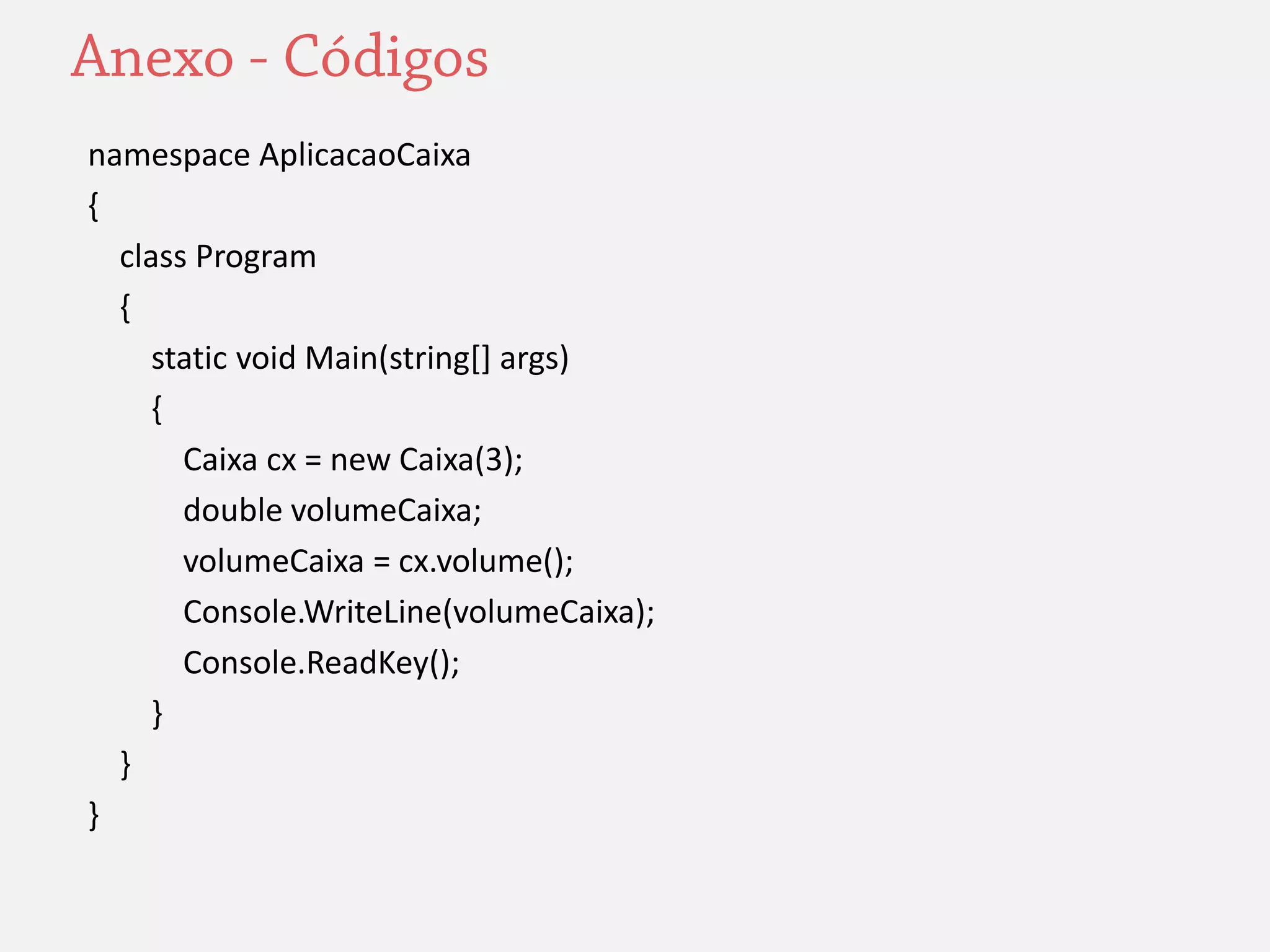 namespace AplicacaoCaixa 
{ 
class Program 
{ 
static void Main(string[] args) 
{ 
Caixa cx = new Caixa(3); 
double volumeCaixa; 
volumeCaixa = cx.volume(); 
Console.WriteLine(volumeCaixa); 
Console.ReadKey(); 
} 
} 
} 

