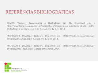 TOMAS; Vasquez; Construtores e Destrutores em C#. Disponível em: < http://www.tomasvasquez.com.br/cursocsharp/programacao_orientada_objetos_net/construtores-e-destrutores-em-c> Acesso em: 12 Dez. 2014. 
MICROSORFT, Developer Network. Disponível em: <http://msdn.microsoft.com/pt- br/library/66x5fx1b.aspx> Acesso em: 12 Dez. 2014. 
MICROSORFT, Developer Network. Disponível em: <http://msdn.microsoft.com/pt- br/library/ms173115.aspx> Acesso em: 12 Dez. 2014.  