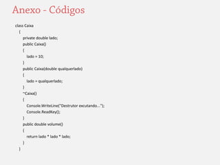 class Caixa 
{ 
private double lado; 
public Caixa() 
{ 
lado = 10; 
} 
public Caixa(double qualquerlado) 
{ 
lado = qualquerlado; 
} 
~Caixa() 
{ 
Console.WriteLine("Destrutor excutando..."); 
Console.ReadKey(); 
} 
public double volume() 
{ 
return lado * lado * lado; 
} 
} 
 