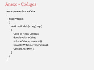 namespace AplicacaoCaixa 
{ 
class Program 
{ 
static void Main(string[] args) 
{ 
Caixa cx = new Caixa(3); 
double volumeCaixa; 
volumeCaixa = cx.volume(); 
Console.WriteLine(volumeCaixa); 
Console.ReadKey(); 
} 
} 
} 

