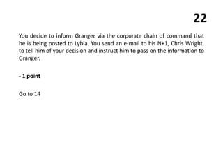 22
You decide to inform Granger via the corporate chain of command that
he is being posted to Lybia. You send an e-mail to his N+1, Chris Wright,
to tell him of your decision and instruct him to pass on the information to
Granger.
- 1 point
Go to 14
 
