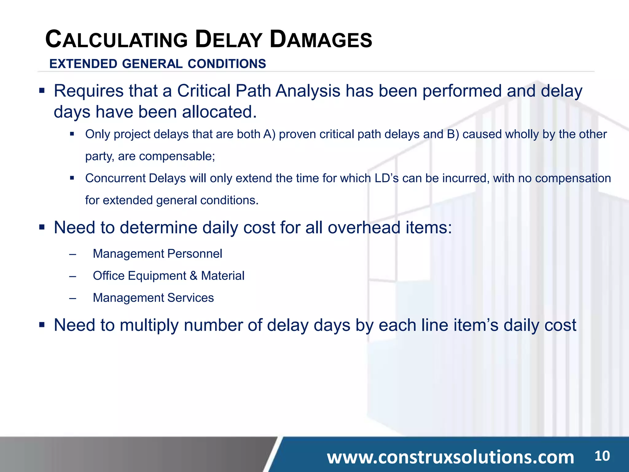 www.construxsolutions.com 10
CALCULATING DELAY DAMAGES
EXTENDED GENERAL CONDITIONS
 Requires that a Critical Path Analysis has been performed and delay
days have been allocated.
 Only project delays that are both A) proven critical path delays and B) caused wholly by the other
party, are compensable;
 Concurrent Delays will only extend the time for which LD’s can be incurred, with no compensation
for extended general conditions.
 Need to determine daily cost for all overhead items:
‒ Management Personnel
‒ Office Equipment & Material
‒ Management Services
 Need to multiply number of delay days by each line item’s daily cost
 