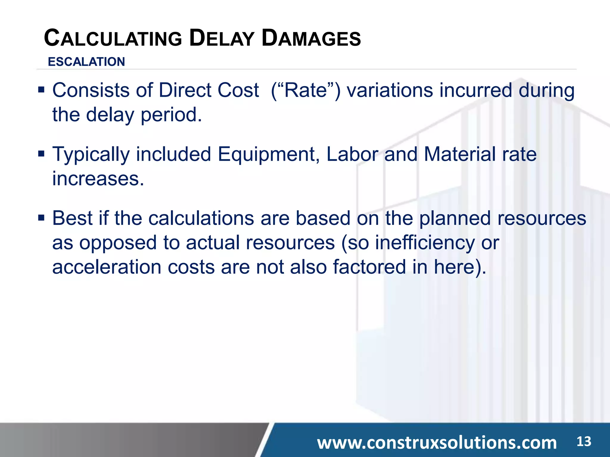 www.construxsolutions.com 13
CALCULATING DELAY DAMAGES
ESCALATION
 Consists of Direct Cost (“Rate”) variations incurred during
the delay period.
 Typically included Equipment, Labor and Material rate
increases.
 Best if the calculations are based on the planned resources
as opposed to actual resources (so inefficiency or
acceleration costs are not also factored in here).
 